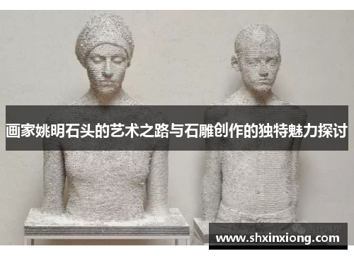 画家姚明石头的艺术之路与石雕创作的独特魅力探讨