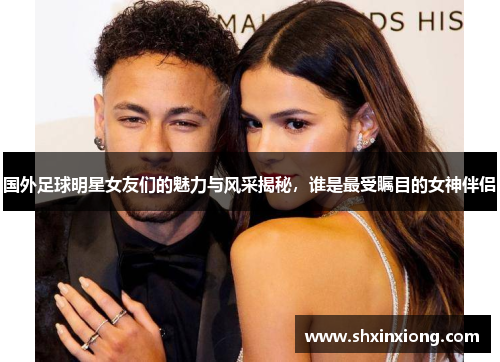 国外足球明星女友们的魅力与风采揭秘，谁是最受瞩目的女神伴侣